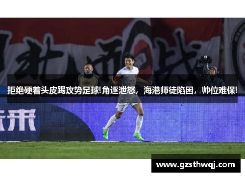 拒绝硬着头皮踢攻势足球!角逐泄怒，海港师徒陷困，帅位难保!